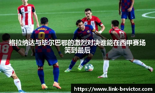 格拉纳达与毕尔巴鄂的激烈对决谁能在西甲赛场笑到最后